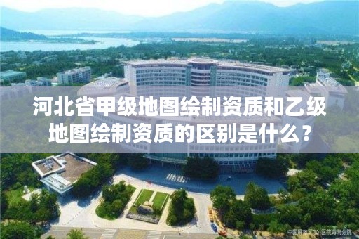 河北省甲级地图绘制资质和乙级地图绘制资质的区别是什么?