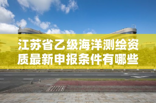江苏省乙级海洋测绘资质最新申报条件有哪些呢?