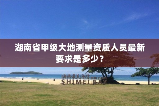 湖南省甲级大地测量资质人员最新要求是多少?