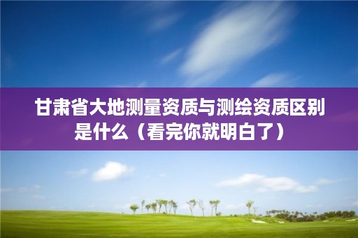 甘肃省大地测量资质与测绘资质区别是什么(看完你就明白了)