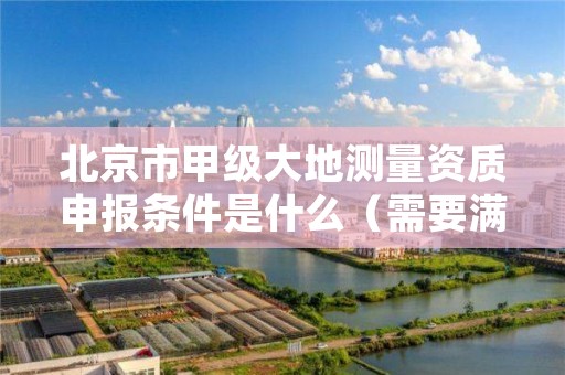 北京市甲级大地测量资质申报条件是什么（需要满足这些条件）