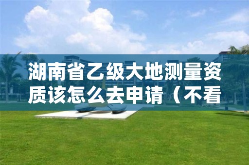 湖南省乙级大地测量资质该怎么去申请(不看完准后悔)