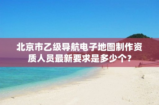北京市乙级导航电子地图制作资质人员最新要求是多少个？