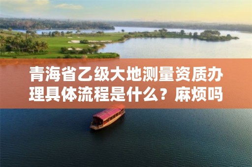 青海省乙级大地测量资质办理具体流程是什么?麻烦吗?