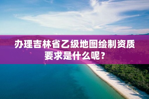 办理吉林省乙级地图绘制资质要求是什么呢?
