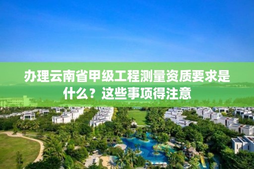 办理云南省甲级工程测量资质要求是什么?这些事项得注意
