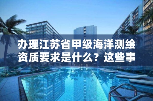 办理江苏省甲级海洋测绘资质要求是什么?这些事项得注意