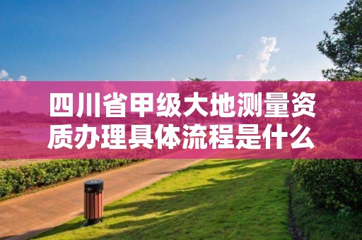四川省甲级大地测量资质办理具体流程是什么?