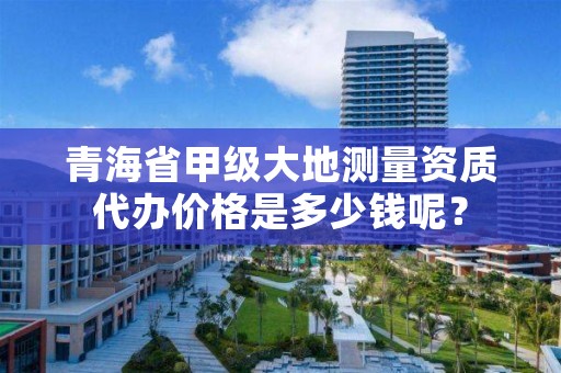 青海省甲级大地测量资质代办价格是多少钱呢?