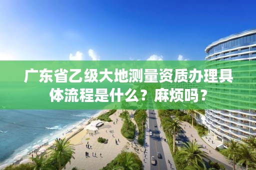 广东省乙级大地测量资质办理具体流程是什么？麻烦吗？