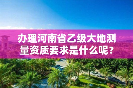 办理河南省乙级大地测量资质要求是什么呢?