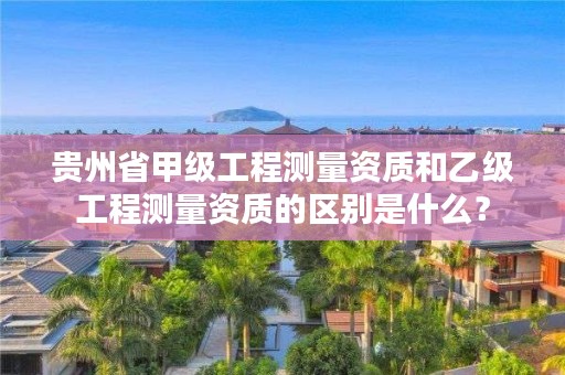 贵州省甲级工程测量资质和乙级工程测量资质的区别是什么？