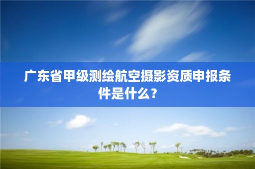 广东省甲级测绘航空摄影资质申报条件是什么？