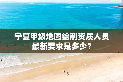 宁夏甲级地图绘制资质人员最新要求是多少？