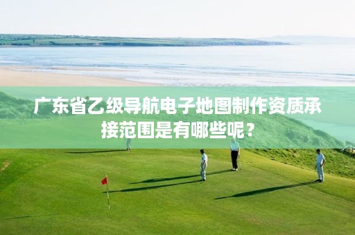 广东省乙级导航电子地图制作资质承接范围是有哪些呢？