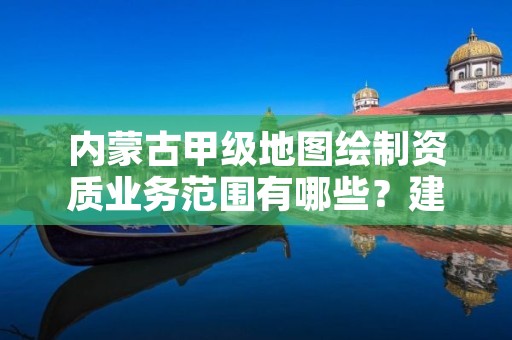 内蒙古甲级地图绘制资质业务范围有哪些?建议收藏!