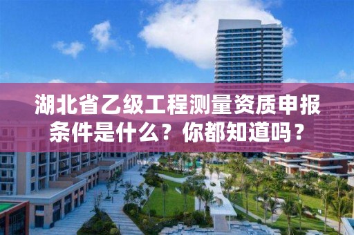 湖北省乙级工程测量资质申报条件是什么？你都知道吗？