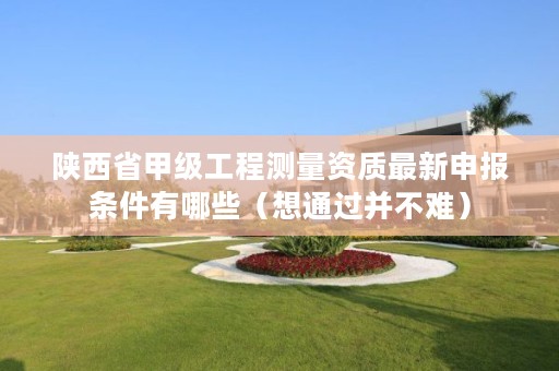 陕西省甲级工程测量资质最新申报条件有哪些(想通过并不难)