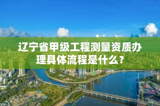 辽宁省甲级工程测量资质办理具体流程是什么？