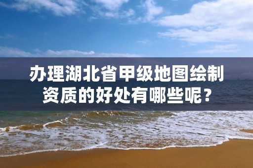 办理湖北省甲级地图绘制资质的好处有哪些呢？