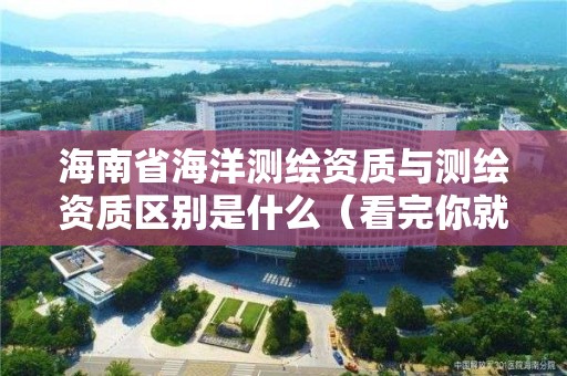 海南省海洋测绘资质与测绘资质区别是什么(看完你就明白了)