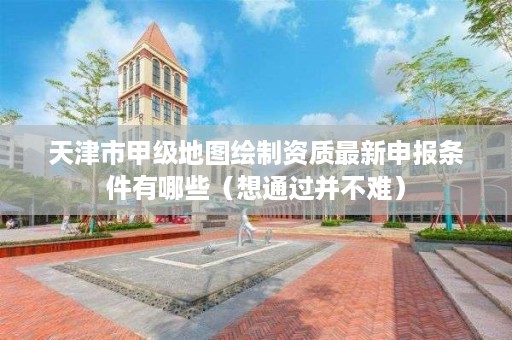 天津市甲级地图绘制资质最新申报条件有哪些(想通过并不难)