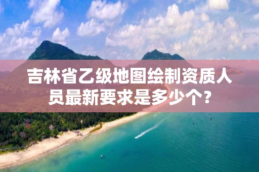 吉林省乙级地图绘制资质人员最新要求是多少个?