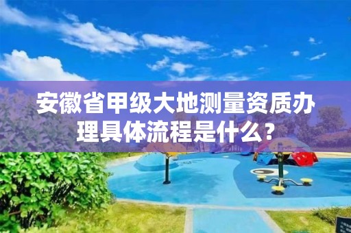 安徽省甲级大地测量资质办理具体流程是什么?