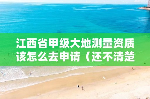 江西省甲级大地测量资质该怎么去申请(还不清楚得看过来)