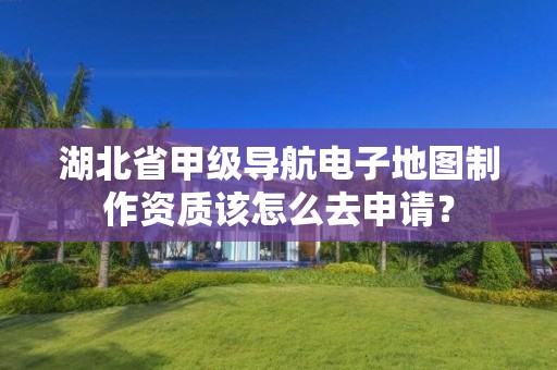 湖北省甲级导航电子地图制作资质该怎么去申请？