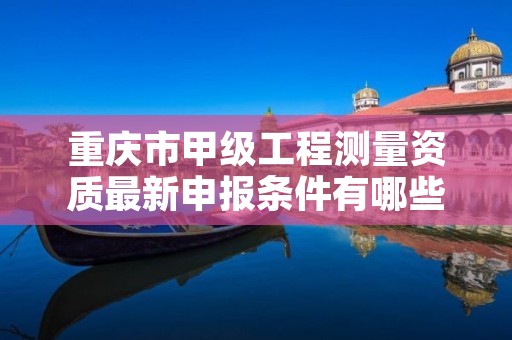 重庆市甲级工程测量资质最新申报条件有哪些(想通过并不难)