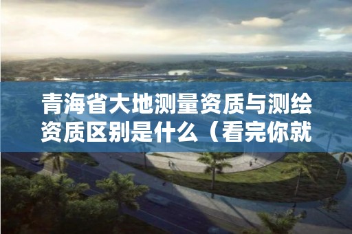 青海省大地测量资质与测绘资质区别是什么(看完你就明白了)