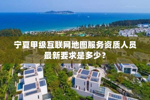 宁夏甲级互联网地图服务资质人员最新要求是多少？