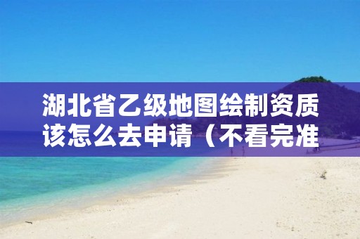 湖北省乙级地图绘制资质该怎么去申请（不看完准后悔）