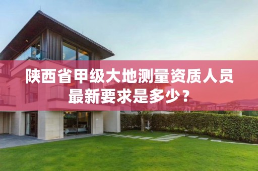 陕西省甲级大地测量资质人员最新要求是多少?