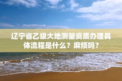 辽宁省乙级大地测量资质办理具体流程是什么?麻烦吗?