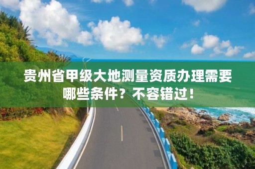 贵州省甲级大地测量资质办理需要哪些条件？不容错过！