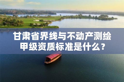 甘肃省界线与不动产测绘甲级资质标准是什么?