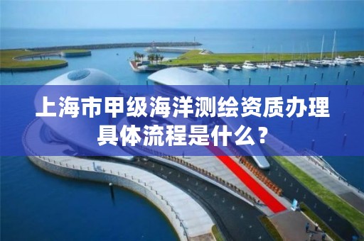 上海市甲级海洋测绘资质办理具体流程是什么?