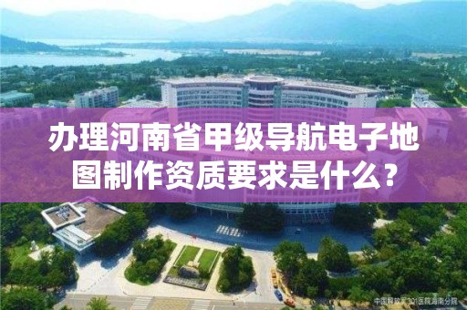 办理河南省甲级导航电子地图制作资质要求是什么?