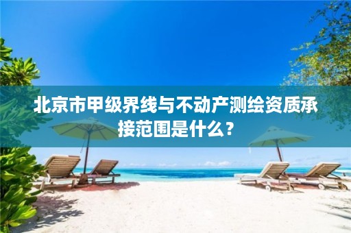 北京市甲级界线与不动产测绘资质承接范围是什么？