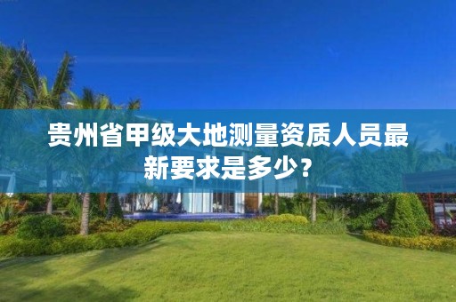 贵州省甲级大地测量资质人员最新要求是多少？