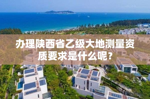 办理陕西省乙级大地测量资质要求是什么呢?