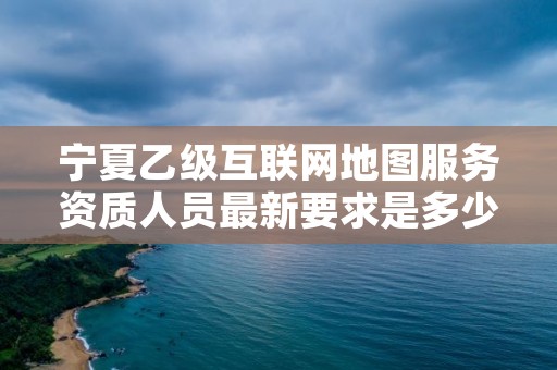 宁夏乙级互联网地图服务资质人员最新要求是多少个？