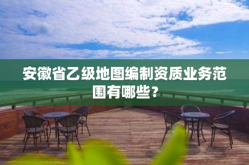 安徽省乙级地图编制资质业务范围有哪些?