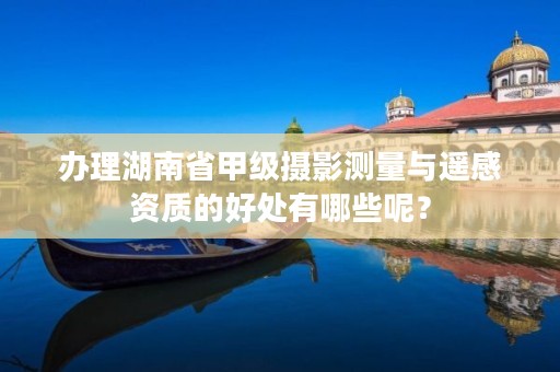 办理湖南省甲级摄影测量与遥感资质的好处有哪些呢?