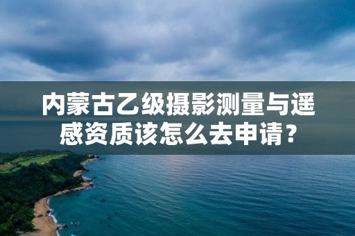 内蒙古乙级摄影测量与遥感资质该怎么去申请?