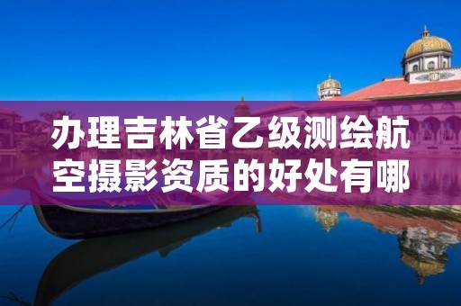 办理吉林省乙级测绘航空摄影资质的好处有哪些呢?