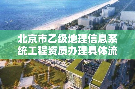 北京市乙级地理信息系统工程资质办理具体流程是什么？