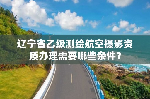 辽宁省乙级测绘航空摄影资质办理需要哪些条件？